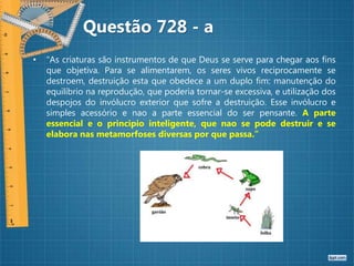 • “As criaturas são instrumentos de que Deus se serve para chegar aos fins
que objetiva. Para se alimentarem, os seres vivos reciprocamente se
destroem, destruição esta que obedece a um duplo fim: manutenção do
equilíbrio na reprodução, que poderia tornar-se excessiva, e utilização dos
despojos do invólucro exterior que sofre a destruição. Esse invólucro e
simples acessório e nao a parte essencial do ser pensante. A parte
essencial e o principio inteligente, que nao se pode destruir e se
elabora nas metamorfoses diversas por que passa.”
Questão 728 - a
 