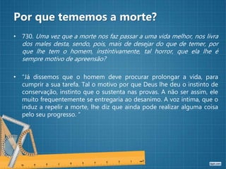Por que tememos a morte?
• 730. Uma vez que a morte nos faz passar a uma vida melhor, nos livra
dos males desta, sendo, pois, mais de desejar do que de temer, por
que lhe tem o homem, instintivamente, tal horror, que ela lhe é
sempre motivo de apreensão?
• “Já dissemos que o homem deve procurar prolongar a vida, para
cumprir a sua tarefa. Tal o motivo por que Deus lhe deu o instinto de
conservação, instinto que o sustenta nas provas. A não ser assim, ele
muito frequentemente se entregaria ao desanimo. A voz intima, que o
induz a repelir a morte, lhe diz que ainda pode realizar alguma coisa
pelo seu progresso. “
 