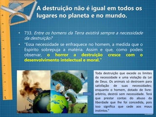 A destruição não é igual em todos os
lugares no planeta e no mundo.
• 733. Entre os homens da Terra existirá sempre a necessidade
da destruição?
• “Essa necessidade se enfraquece no homem, a medida que o
Espírito sobrepuja a matéria. Assim e que, como podeis
observar, o horror a destruição cresce com o
desenvolvimento intelectual e moral.”
Toda destruição que excede os limites
da necessidade e uma violação da Lei
de Deus. Os animais só destroem para
satisfação de suas necessidades;
enquanto o homem, dotado de livre-
arbitrio, destrói sem necessidade. Terá
que prestar contas do abuso da
liberdade que lhe foi concedida, pois
isso significa que cede aos maus
instintos.”
 