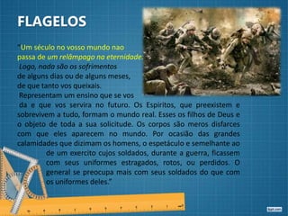 FLAGELOS
“Um século no vosso mundo nao
passa de um relâmpago na eternidade.
Logo, nada são os sofrimentos
de alguns dias ou de alguns meses,
de que tanto vos queixais.
Representam um ensino que se vos
da e que vos servira no futuro. Os Espiritos, que preexistem e
sobrevivem a tudo, formam o mundo real. Esses os filhos de Deus e
o objeto de toda a sua solicitude. Os corpos são meros disfarces
com que eles aparecem no mundo. Por ocasião das grandes
calamidades que dizimam os homens, o espetáculo e semelhante ao
de um exercito cujos soldados, durante a guerra, ficassem
com seus uniformes estragados, rotos, ou perdidos. O
general se preocupa mais com seus soldados do que com
os uniformes deles.”
 