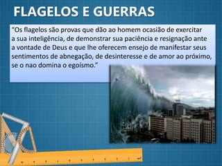 FLAGELOS E GUERRAS
“Os flagelos são provas que dão ao homem ocasião de exercitar
a sua inteligência, de demonstrar sua paciência e resignação ante
a vontade de Deus e que lhe oferecem ensejo de manifestar seus
sentimentos de abnegação, de desinteresse e de amor ao próximo,
se o nao domina o egoísmo.”
 