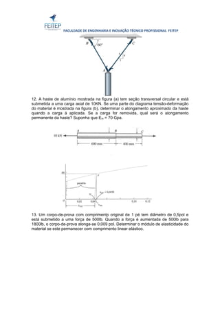 FACULDADE DE ENGENHARIA E INOVAÇÃO TÉCNICO PROFISSIONAL FEITEP 
12. A haste de alumínio mostrada na figura (a) tem seção transversal circular e está 
submetida a uma carga axial de 10KN. Se uma parte do diagrama tensão-deformação 
do material é mostrada na figura (b), determinar o alongamento aproximado da haste 
quando a carga á aplicada. Se a carga for removida, qual será o alongamento 
permanente da haste? Suponha que EAl = 70 Gpa. 
13. Um corpo-de-prova com comprimentp original de 1 pé tem diâmetro de 0,5pol e 
está submetido a uma força de 500lb. Quando a força é aumentada de 500lb para 
1800lb, o corpo-de-prova alonga-se 0,009 pol. Determinar o módulo de elasticidade do 
material se este permanecer com comprimento linear-elástico. 
