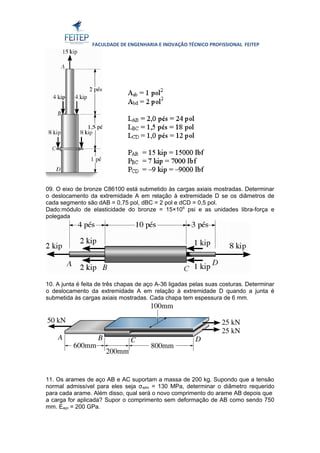 FACULDADE DE ENGENHARIA E INOVAÇÃO TÉCNICO PROFISSIONAL FEITEP 
09. O eixo de bronze C86100 está submetido às cargas axiais mostradas. Determinar 
o deslocamento da extremidade A em relação à extremidade D se os diâmetros de 
cada segmento são dAB = 0,75 pol, dBC = 2 pol e dCD = 0,5 pol. 
Dado:módulo de elasticidade do bronze = 15×106 psi e as unidades libra-força e 
polegada 
10. A junta é feita de três chapas de aço A-36 ligadas pelas suas costuras. Determinar 
o deslocamento da extremidade A em relação à extremidade D quando a junta é 
submetida às cargas axiais mostradas. Cada chapa tem espessura de 6 mm. 
11. Os arames de aço AB e AC suportam a massa de 200 kg. Supondo que a tensão 
normal admissível para eles seja σadm = 130 MPa, determinar o diâmetro requerido 
para cada arame. Além disso, qual será o novo comprimento do arame AB depois que 
a carga for aplicada? Supor o comprimento sem deformação de AB como sendo 750 
mm. Eaço = 200 GPa. 
 