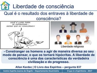 Centro Espírita Joanna de Ângelis – Departamento Doutrinário O que é o Espiritismo - 2017
Liberdade de consciência
- Constranger os homens a agir de maneira diversa ao seu
modo de pensar, o que os tornará hipócritas. A liberdade de
consciência é uma das características da verdadeira
civilização e do progresso.
Qual é o resultado dos entraves à liberdade de
consciência?
Allan Kardec | O Livro dos Espíritos – pergunta 837
Liberdade religiosa
 