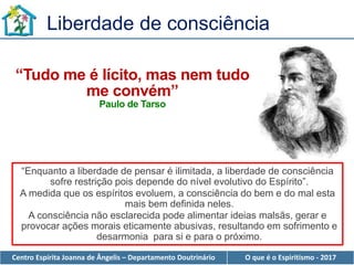 Centro Espírita Joanna de Ângelis – Departamento Doutrinário O que é o Espiritismo - 2017
“Tudo me é lícito, mas nem tudo
me convém”
Paulo de Tarso
“Enquanto a liberdade de pensar é ilimitada, a liberdade de consciência
sofre restrição pois depende do nível evolutivo do Espírito”.
A medida que os espíritos evoluem, a consciência do bem e do mal esta
mais bem definida neles.
A consciência não esclarecida pode alimentar ideias malsãs, gerar e
provocar ações morais eticamente abusivas, resultando em sofrimento e
desarmonia para si e para o próximo.
Liberdade de consciência
 