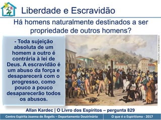 Centro Espírita Joanna de Ângelis – Departamento Doutrinário O que é o Espiritismo - 2017
Liberdade e Escravidão
Há homens naturalmente destinados a ser
propriedade de outros homens?
Allan Kardec | O Livro dos Espíritos – pergunta 829
- Toda sujeição
absoluta de um
homem a outro é
contrária à lei de
Deus. A escravidão é
um abuso da força e
desaparecerá com o
progresso, como
pouco a pouco
desaparecerão todos
os abusos.
 