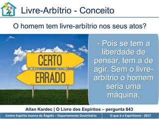 Centro Espírita Joanna de Ângelis – Departamento Doutrinário O que é o Espiritismo - 2017
- Pois se tem a
liberdade de
pensar, tem a de
agir. Sem o livre-
arbítrio o homem
seria uma
máquina.
Livre-Arbítrio - Conceito
O homem tem livre-arbítrio nos seus atos?
Allan Kardec | O Livro dos Espíritos – pergunta 843
 