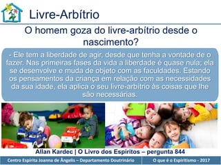 Centro Espírita Joanna de Ângelis – Departamento Doutrinário O que é o Espiritismo - 2017
Livre-Arbítrio
O homem goza do livre-arbítrio desde o
nascimento?
Allan Kardec | O Livro dos Espíritos – pergunta 844
- Ele tem a liberdade de agir, desde que tenha a vontade de o
fazer. Nas primeiras fases da vida a liberdade é quase nula; ela
se desenvolve e muda de objeto com as faculdades. Estando
os pensamentos da criança em relação com as necessidades
da sua idade, ela aplica o seu livre-arbítrio às coisas que lhe
são necessárias.
 