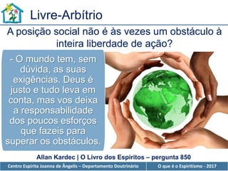 Centro Espírita Joanna de Ângelis – Departamento Doutrinário O que é o Espiritismo - 2017
Livre-Arbítrio
A posição social não é às vezes um obstáculo à
inteira liberdade de ação?
Allan Kardec | O Livro dos Espíritos – pergunta 850
- O mundo tem, sem
dúvida, as suas
exigências. Deus é
justo e tudo leva em
conta, mas vos deixa
a responsabilidade
dos poucos esforços
que fazeis para
superar os obstáculos.
 
