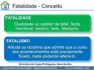 Centro Espírita Joanna de Ângelis – Departamento Doutrinário O que é o Espiritismo - 2017
Fatalidade - Conceito
FATALIDADE
Qualidade ou caráter de fatal. Sorte
inevitável; destino, fado, fatalismo.
Dicionário da Língua Portuguesa. Novo Aurélio.
FATALISMO
Atitude ou doutrina que admite que o curso
dos acontecimentos está previamente
fixado, nada podendo alterá-lo.
 