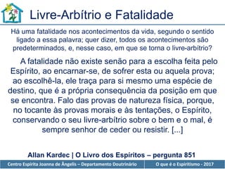 Centro Espírita Joanna de Ângelis – Departamento Doutrinário O que é o Espiritismo - 2017
A fatalidade não existe senão para a escolha feita pelo
Espírito, ao encarnar-se, de sofrer esta ou aquela prova;
ao escolhê-la, ele traça para si mesmo uma espécie de
destino, que é a própria consequência da posição em que
se encontra. Falo das provas de natureza física, porque,
no tocante às provas morais e às tentações, o Espírito,
conservando o seu livre-arbítrio sobre o bem e o mal, é
sempre senhor de ceder ou resistir. [...]
Há uma fatalidade nos acontecimentos da vida, segundo o sentido
ligado a essa palavra; quer dizer, todos os acontecimentos são
predeterminados, e, nesse caso, em que se torna o livre-arbítrio?
Livre-Arbítrio e Fatalidade
Allan Kardec | O Livro dos Espíritos – pergunta 851
 