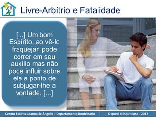 Centro Espírita Joanna de Ângelis – Departamento Doutrinário O que é o Espiritismo - 2017
Livre-Arbítrio e Fatalidade
[...] Um bom
Espírito, ao vê-lo
fraquejar, pode
correr em seu
auxílio mas não
pode influir sobre
ele a ponto de
subjugar-lhe a
vontade. [...]
 