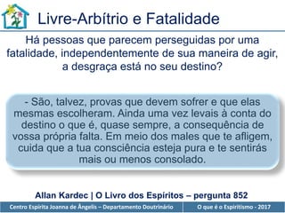 Centro Espírita Joanna de Ângelis – Departamento Doutrinário O que é o Espiritismo - 2017
Livre-Arbítrio e Fatalidade
Há pessoas que parecem perseguidas por uma
fatalidade, independentemente de sua maneira de agir,
a desgraça está no seu destino?
- São, talvez, provas que devem sofrer e que elas
mesmas escolheram. Ainda uma vez levais à conta do
destino o que é, quase sempre, a consequência de
vossa própria falta. Em meio dos males que te afligem,
cuida que a tua consciência esteja pura e te sentirás
mais ou menos consolado.
Allan Kardec | O Livro dos Espíritos – pergunta 852
 
