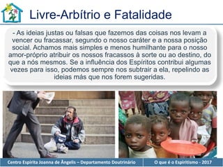 Centro Espírita Joanna de Ângelis – Departamento Doutrinário O que é o Espiritismo - 2017
Livre-Arbítrio e Fatalidade
- As ideias justas ou falsas que fazemos das coisas nos levam a
vencer ou fracassar, segundo o nosso caráter e a nossa posição
social. Achamos mais simples e menos humilhante para o nosso
amor-próprio atribuir os nossos fracassos à sorte ou ao destino, do
que a nós mesmos. Se a influência dos Espíritos contribui algumas
vezes para isso, podemos sempre nos subtrair a ela, repelindo as
ideias más que nos forem sugeridas.
 