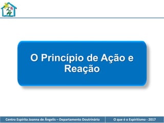 Centro Espírita Joanna de Ângelis – Departamento Doutrinário O que é o Espiritismo - 2017
O Princípio de Ação e
Reação
 