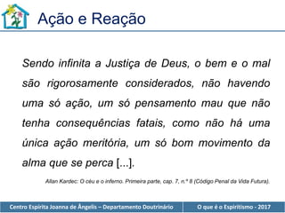 Centro Espírita Joanna de Ângelis – Departamento Doutrinário O que é o Espiritismo - 2017
Sendo infinita a Justiça de Deus, o bem e o mal
são rigorosamente considerados, não havendo
uma só ação, um só pensamento mau que não
tenha consequências fatais, como não há uma
única ação meritória, um só bom movimento da
alma que se perca [...].
Allan Kardec: O céu e o inferno. Primeira parte, cap. 7, n.º 8 (Código Penal da Vida Futura).
Ação e Reação
 