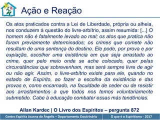 Centro Espírita Joanna de Ângelis – Departamento Doutrinário O que é o Espiritismo - 2017
Os atos praticados contra a Lei de Liberdade, própria ou alheia,
nos conduzem à questão do livre-arbítrio, assim resumida: [...] O
homem não é fatalmente levado ao mal; os atos que pratica não
foram previamente determinados; os crimes que comete não
resultam de uma sentença do destino. Ele pode, por prova e por
expiação, escolher uma existência em que seja arrastado ao
crime, quer pelo meio onde se ache colocado, quer pelas
circunstâncias que sobrevenham, mas será sempre livre de agir
ou não agir. Assim, o livre-arbítrio existe para ele, quando no
estado de Espírito, ao fazer a escolha da existência e das
provas e, como encarnado, na faculdade de ceder ou de resistir
aos arrastamentos a que todos nos temos voluntariamente
submetido. Cabe à educação combater essas más tendências.
Ação e Reação
Allan Kardec | O Livro dos Espíritos – pergunta 872
 