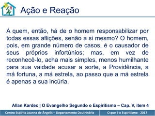 Centro Espírita Joanna de Ângelis – Departamento Doutrinário O que é o Espiritismo - 2017
A quem, então, há de o homem responsabilizar por
todas essas aflições, senão a si mesmo? O homem,
pois, em grande número de casos, é o causador de
seus próprios infortúnios; mas, em vez de
reconhecê-lo, acha mais simples, menos humilhante
para sua vaidade acusar a sorte, a Providência, a
má fortuna, a má estrela, ao passo que a má estrela
é apenas a sua incúria.
Ação e Reação
Allan Kardec | O Evangelho Segundo o Espiritismo – Cap. V, item 4
 
