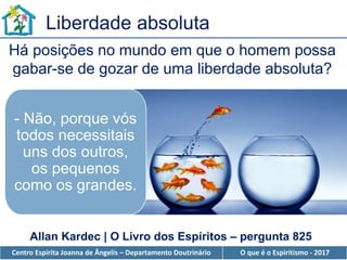 Centro Espírita Joanna de Ângelis – Departamento Doutrinário O que é o Espiritismo - 2017
- Não, porque vós
todos necessitais
uns dos outros,
os pequenos
como os grandes.
Há posições no mundo em que o homem possa
gabar-se de gozar de uma liberdade absoluta?
Allan Kardec | O Livro dos Espíritos – pergunta 825
Liberdade absoluta
 