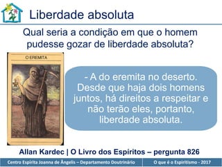 Centro Espírita Joanna de Ângelis – Departamento Doutrinário O que é o Espiritismo - 2017
Liberdade absoluta
Qual seria a condição em que o homem
pudesse gozar de liberdade absoluta?
- A do eremita no deserto.
Desde que haja dois homens
juntos, há direitos a respeitar e
não terão eles, portanto,
liberdade absoluta.
Allan Kardec | O Livro dos Espíritos – pergunta 826
 