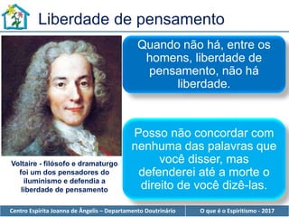 Centro Espírita Joanna de Ângelis – Departamento Doutrinário O que é o Espiritismo - 2017
Liberdade de pensamento
Quando não há, entre os
homens, liberdade de
pensamento, não há
liberdade.
Posso não concordar com
nenhuma das palavras que
você disser, mas
defenderei até a morte o
direito de você dizê-las.
Voltaire - filósofo e dramaturgo
foi um dos pensadores do
iluminismo e defendia a
liberdade de pensamento
 