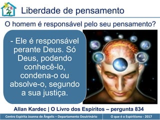 Centro Espírita Joanna de Ângelis – Departamento Doutrinário O que é o Espiritismo - 2017
Liberdade de pensamento
- Ele é responsável
perante Deus. Só
Deus, podendo
conhecê-lo,
condena-o ou
absolve-o, segundo
a sua justiça.
O homem é responsável pelo seu pensamento?
Allan Kardec | O Livro dos Espíritos – pergunta 834
 