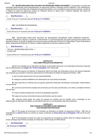 18/03/2015 Exibe Atos
http://rhnet.sead.am.gov.br/get_xslt.php#ctx1 5/13
XV ­ SECRETARIA EXECUTIVA ADJUNTA DO PROGRAMA RONDA NO BAIRRO ­ coordenação e controle das
atividades desenvolvidas pelos Departamentos de segurança pública e atividade policial integrada; e de infraestrutura,
reaparelhamento e tecnologia das instituições de segurança pública, com competência exclusiva para planejar, coordenar
e  integrar  as  ações  de  segurança  pública  do  Programa  Ronda  no  Bairro  para  o  Sistema  Integrado  das  Ações  de
Segurança Pública do Estado do Amazonas.
Nota Remissiva
Inciso XV do art. 4º acrescido pelo art. 9º da Lei nº 3.719/2012.
XVI ­ OUVIDORIA DE SEGURANÇA.
Nota Remissiva
Inciso XVI do art. 4º acrescido pelo art. 12 da Lei nº 3.930/2013.
XVI  ­  SECRETARIA  EXECUTIVA  ADJUNTA  DE  SEGURANÇA  INTEGRADA  PARA  GRANDES  EVENTOS  ­
SEASGE, sistematizar, integrar e coordenar o planejamento e a operacionalização das ações de segurança pública para
Grandes Eventos, no âmbito do Estado do Amazonas, desenvolvidas pela Polícia Civil, Polícia Militar, Corpo de Bombeiros
Militar, Departamento Estadual de Trânsito e órgãos integrantes da estrutura orgânica da SSP.
Nota Remissiva
"XVI (sic) ­ SECRETARIA EXECUTIVA ..."
Correto: XVII
Inciso XVII do art. 4º acrescido pelo art. 14 da Lei nº 3.946/2013.
CAPÍTULO IV 
DAS COMPETÊNCIAS DOS DIRIGENTES
Art. 5.º As competências do Secretário de Estado, do Secretário Executivo e dos Secretários Executivos Adjuntos
são as estabelecidas nos artigos 16 a 19 da Lei Delegada n.º 67, desta data.
Art. 6.º Sem prejuízo do disposto no Regimento Interno da Pasta, são atribuições comuns dos demais dirigentes
das unidades que compõem a estrutura organizacional da Secretaria de Estado de Segurança Pública ­ SSP:
I ­ gerir as áreas operacionais sob sua responsabilidade;
II ­ assegurar padrões satisfatórios de desempenho em suas áreas de atuação;
III ­ zelar pelos bens e materiais sob sua guarda, garantindo adequada manutenção, conservação, modernidade e
funcionamento;
IV ­ promover permanente avaliação dos servidores que lhes são subordinados, com vistas à constante melhoria
dos serviços;
V ­ propor medidas disciplinares, na forma da legislação específica;
VI ­ julgar os recursos contra atos de seus subordinados, quando couber;
VII  ­  executar  outras  ações,  em  razão  da  natureza  da  unidade  sob  sua  direção,  sob  a  orientação  ou  por
determinação do Secretário de Estado, do Secretário Executivo ou dos Secretários Executivos Adjuntos.
CAPÍTULO V 
DOS CARGOS DE PROVIMENTO EM COMISSÃO E
DAS FUNÇÕES GRATIFICADAS
Art. 7.º Os cargos de provimento em comissão da Secretaria de Estado de Segurança Pública ­ SSP são os
especificados no Anexo I desta Lei, extintos os cargos constantes do Anexo Único da Lei Delegada n.º 59, de 29 de julho
de 2.005.
§ 1.º A remuneração do titular de cargo de provimento em comissão de Diretor Geral do Instituto Integrado de
Ensino de Segurança Pública do Estado do Amazonas ­ IESP é fixada em R$ 6.000,00.
Ato Relacionado
Art. 5º da Lei nº 3.205/2007
 