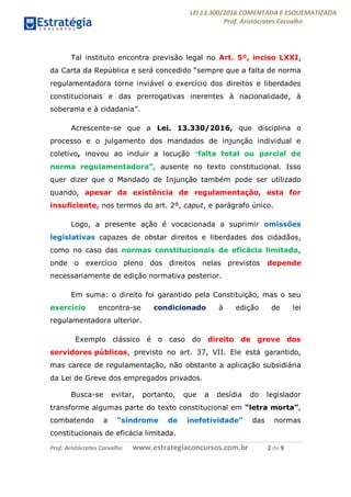 LEI 13.300/2016 COMENTADA E ESQUEMATIZADA
Prof. Aristócrates Carvalho
Prof. Aristócrates Carvalho www.estrategiaconcursos.com.br 2 de 9
Tal instituto encontra previsão legal no Art. 5º, inciso LXXI,
da Carta da República e será concedido “sempre que a falta de norma
regulamentadora torne inviável o exercício dos direitos e liberdades
constitucionais e das prerrogativas inerentes à nacionalidade, à
soberania e à cidadania”.
Acrescente-se que a Lei. 13.330/2016, que disciplina o
processo e o julgamento dos mandados de injunção individual e
coletivo, inovou ao incluir a locução “falta total ou parcial de
norma regulamentadora”, ausente no texto constitucional. Isso
quer dizer que o Mandado de Injunção também pode ser utilizado
quando, apesar da existência de regulamentação, esta for
insuficiente, nos termos do art. 2º, caput, e parágrafo único.
Logo, a presente ação é vocacionada a suprimir omissões
legislativas capazes de obstar direitos e liberdades dos cidadãos,
como no caso das normas constitucionais de eficácia limitada,
onde o exercício pleno dos direitos nelas previstos depende
necessariamente de edição normativa posterior.
Em suma: o direito foi garantido pela Constituição, mas o seu
exercício encontra-se condicionado à edição de lei
regulamentadora ulterior.
Exemplo clássico é o caso do direito de greve dos
servidores públicos, previsto no art. 37, VII. Ele está garantido,
mas carece de regulamentação, não obstante a aplicação subsidiária
da Lei de Greve dos empregados privados.
Busca-se evitar, portanto, que a desídia do legislador
transforme algumas parte do texto constitucional em “letra morta”,
combatendo a “síndrome de inefetividade” das normas
constitucionais de eficácia limitada.
 