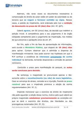 LEI 13.300/2016 COMENTADA E ESQUEMATIZADA
Prof. Aristócrates Carvalho
Prof. Aristócrates Carvalho www.estrategiaconcursos.com.br 5 de 9
Ademais, não raras vezes os documentos necessários à
comprovação do direito do autor estão em poder da autoridade ou de
terceiro que se negam a fornecer certidão ou cópia. Nesses
casos, a pedido do impetrante, será ordenada pelo Juiz a exibição
do documento no prazo de 10 (dez) dias (Art. 4º, §2º).
Caberá agravo, em 05 (cinco) dias, da decisão que indeferir a
petição inicial. A competência para o seu julgamento é do órgão
colegiado competente para o julgamento da impetração, nos moldes
do que preconiza o parágrafo único do art. 6º.
Por fim, após o fim da fase de apresentação de informações,
será ouvido o Ministério Público, que disporá de 10 (dez) dias
para opinar. Cumpre observar que é admitida a dispensa de
manifestação ministerial. Isso pode ocorrer nas hipóteses em que o
M.P verificar a existência de interesses unicamente de cunho
individual na demanda, tornando despicienda a emissão de parecer
conclusivo.
Concluído o prazo para manifestação do parquet, os autos
serão conclusos para decisão.
Na sentença, o magistrado se pronunciará apenas e tão-
somente sobre o reconhecimento (ou não) de mora legislativa.
Caso se convença do atraso, concede-se a injunção, fixando-se prazo
razoável para que o impetrado promova a edição da norma
regulamentadora (Art. 5º, I).
Impende mencionar que o exercício do direito do impetrante
não pode aguardar a edição dessa norma, motivo pelo qual caberá ao
próprio magistrado estabelecer provisoriamente as condições em
que se dará o exercício dos direitos, das liberdades ou das
prerrogativas reclamados (Art. 5º, II).
 