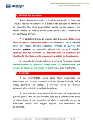 LEI 13.300/2016 COMENTADA E ESQUEMATIZADA
Prof. Aristócrates Carvalho
Prof. Aristócrates Carvalho www.estrategiaconcursos.com.br 9 de 9
5. Eficácia das decisões.
Tema gerador de grande controvérsia no âmbito do Supremo
Tribunal Federal relacionava-se à eficácia das decisões no Mandado
de Injunção. Não havia unanimidade quanto ao seu alcance; ora
sendo limitado às próprias partes (inter partes), ora à coletividade
em geral (erga omnes).
A lei 13.330/16 tratou de sepultar essa discussão e filiou-se à
tese da teoria concretista direta, estabelecendo que a decisão
terá, em regra, eficácia subjetiva limitada às partes. No
entanto, poderá ser conferida eficácia erga omnes à decisão,
quando isso for inerente ou indispensável ao exercício do
direito, da liberdade ou da prerrogativa objeto da impetração.
No mandado de injunção coletivo, a sentença fará coisa julgada
limitadamente às pessoas integrantes da coletividade, do
grupo, da classe ou da categoria substituídos pelo impetrante.
6. Conclusão.
A Lei 13.300/2016 surge como forte instrumento de
efetividade das normas constitucionais de eficácia limitada. Além
disso, possibilita ao cidadão o exercício pleno de direitos
obstaculizados pela inércia do Pode Legislativo.
É, sem dúvidas, uma avanço significativo no ordenamento
jurídico pátrio, uma vez que decisões confusas e contraditórias entre
si darão lugar a um procedimento claro e adaptado às novas
demandas sociais que exigem rápidos pronunciamentos do
Parlamento.
 