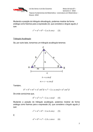 Lei dos Senos e Lei dos Cossenos Notas de Aula 07 –
Semestre 2 - 2010
Tópicos Fundamentais de Matemática - Licenciatura em Matemática –
Osasco -2010
2
Mudando a posição do triângulo obtusângulo, podemos mostrar de forma
análoga como fizemos para a expressão (2), que considera o ângulo agudo
que:
Triângulo Acutângulo
Se, por outro lado, tomarmos um triângulo acutângulo teremos:
Também,
De onde concluímos que,
Mudando a posição do triângulo acutângulo, podemos mostrar de forma
análoga como fizemos para a expressão (4), que considera o ângulo agudo
que:
E
 