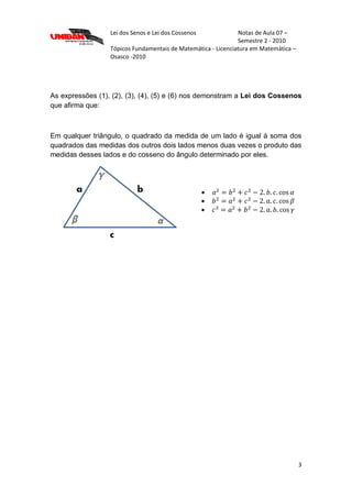 Lei dos Senos e Lei dos Cossenos Notas de Aula 07 –
Semestre 2 - 2010
Tópicos Fundamentais de Matemática - Licenciatura em Matemática –
Osasco -2010
3
As expressões (1), (2), (3), (4), (5) e (6) nos demonstram a Lei dos Cossenos
que afirma que:
Em qualquer triângulo, o quadrado da medida de um lado é igual à soma dos
quadrados das medidas dos outros dois lados menos duas vezes o produto das
medidas desses lados e do cosseno do ângulo determinado por eles.



 