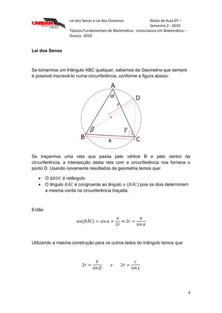 Lei dos Senos e Lei dos Cossenos Notas de Aula 07 –
Semestre 2 - 2010
Tópicos Fundamentais de Matemática - Licenciatura em Matemática –
Osasco -2010
4
Lei dos Senos
Se tomarmos um triângulo ABC qualquer, sabemos da Geometria que sempre
é possível inscrevê-lo numa circunferência, conforme a figura abaixo:
Se traçarmos uma reta que passa pelo vértice B e pelo centro da
circunferência, a intersecção desta reta com a circunferência nos fornece o
ponto D. Usando novamente resultados da geometria temos que:
 O é retângulo
 O ângulo é congruente ao ângulo ( ) pois os dois determinam
a mesma corda na circunferência traçada.
Então
Utilizando a mesma construção para os outros lados do triângulo temos que
 