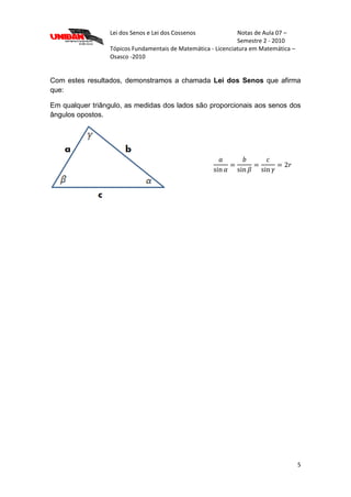 Lei dos Senos e Lei dos Cossenos Notas de Aula 07 –
Semestre 2 - 2010
Tópicos Fundamentais de Matemática - Licenciatura em Matemática –
Osasco -2010
5
Com estes resultados, demonstramos a chamada Lei dos Senos que afirma
que:
Em qualquer triângulo, as medidas dos lados são proporcionais aos senos dos
ângulos opostos.
 
