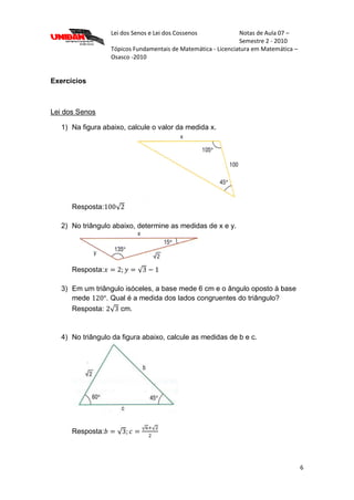 Lei dos Senos e Lei dos Cossenos Notas de Aula 07 –
Semestre 2 - 2010
Tópicos Fundamentais de Matemática - Licenciatura em Matemática –
Osasco -2010
6
Exercícios
Lei dos Senos
1) Na figura abaixo, calcule o valor da medida x.
Resposta:
2) No triângulo abaixo, determine as medidas de x e y.
Resposta:
3) Em um triângulo isóceles, a base mede 6 cm e o ângulo oposto à base
mede . Qual é a medida dos lados congruentes do triângulo?
Resposta: cm.
4) No triângulo da figura abaixo, calcule as medidas de b e c.
Resposta:
 