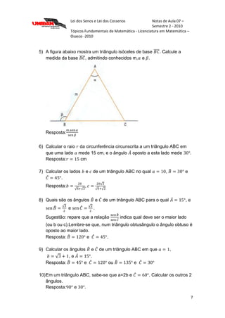 Lei dos Senos e Lei dos Cossenos Notas de Aula 07 –
Semestre 2 - 2010
Tópicos Fundamentais de Matemática - Licenciatura em Matemática –
Osasco -2010
7
5) A figura abaixo mostra um triângulo isóceles de base . Calcule a
medida da base , admitindo conhecidos m, e .
Resposta:
6) Calcular o raio da circunferência circunscrita a um triângulo ABC em
que uma lado mede 15 cm, e o ângulo oposto a esta lado mede .
Resposta: cm
7) Calcular os lados e de um triângulo ABC no qual , e
.
Resposta: ,
8) Quais são os ângulos e de um triângulo ABC para o qual , e
e .
Sugestão: repare que a relação indica qual deve ser o maior lado
(ou b ou c).Lembre-se que, num triângulo obtusângulo o ângulo obtuso é
oposto ao maior lado.
Resposta: e .
9) Calcular os ângulos e de um triângulo ABC em que ,
, e .
Resposta: e ou e
10)Em um triângulo ABC, sabe-se que a=2b e . Calcular os outros 2
ângulos.
Resposta: e .
 