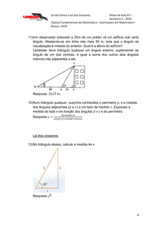 Lei dos Senos e Lei dos Cossenos Notas de Aula 07 –
Semestre 2 - 2010
Tópicos Fundamentais de Matemática - Licenciatura em Matemática –
Osasco -2010
8
11)Um observador colocado a 25m de um prédio vê um edifício sob certo
ângulo. Afastando-se em linha reta mais 50 m, nota que o ângulo de
visualização é metade do anterior. Qual é a altura do edifício?
Lembrete: Num triângulo qualquer um ângulo externo, suplementar ao
ângulo de um dos vértices, é igual a soma dos outros dois ângulos
internos não adjacentes a ele.
Resposta: m.
12)Num triângulo qualquer, suponha conhecidos o perímetro , e a medida
dos ângulos adjacentes ( e ) a um lado de medida . Expresse a
medida do lado x em função dos ângulos e do perímetro.
Resposta:
Lei dos cossenos
13)No triângulo abaixo, calcule a medida de x.
Resposta:
 