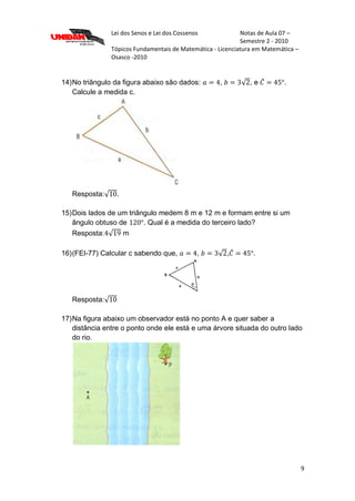 Lei dos Senos e Lei dos Cossenos Notas de Aula 07 –
Semestre 2 - 2010
Tópicos Fundamentais de Matemática - Licenciatura em Matemática –
Osasco -2010
9
14)No triângulo da figura abaixo são dados: , , e .
Calcule a medida c.
Resposta: .
15)Dois lados de um triângulo medem 8 m e 12 m e formam entre si um
ângulo obtuso de . Qual é a medida do terceiro lado?
Resposta: m
16)(FEI-77) Calcular c sabendo que, , , .
Resposta:
17)Na figura abaixo um observador está no ponto A e quer saber a
distância entre o ponto onde ele está e uma árvore situada do outro lado
do rio.
 