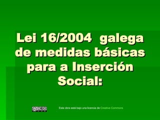 Lei 16/2004  galega de medidas básicas para a Inserción Social: Esta obra está bajo una licencia de  Creative   Commons 