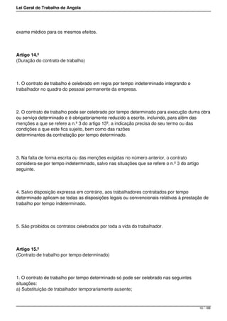 Lei Geral do Trabalho de Angola
exame médico para os mesmos efeitos.
Artigo 14.º
(Duração do contrato de trabalho)
1. O contrato de trabalho é celebrado em regra por tempo indeterminado integrando o
trabalhador no quadro do pessoal permanente da empresa.
2. O contrato de trabalho pode ser celebrado por tempo determinado para execução duma obra
ou serviço determinado e é obrigatoriamente reduzido a escrito, incluindo, para além das
menções a que se refere a n.º 3 do artigo 13º, a indicação precisa do seu termo ou das
condições a que este fica sujeito, bem como das razões
determinantes da contratação por tempo determinado.
3. Na falta de forma escrita ou das menções exigidas no número anterior, o contrato
considera-se por tempo indeterminado, salvo nas situações que se refere o n.º 3 do artigo
seguinte.
4. Salvo disposição expressa em contrário, aos trabalhadores contratados por tempo
determinado aplicam-se todas as disposições legais ou convencionais relativas à prestação de
trabalho por tempo indeterminado.
5. São proibidos os contratos celebrados por toda a vida do trabalhador.
Artigo 15.º
(Contrato de trabalho por tempo determinado)
1. O contrato de trabalho por tempo determinado só pode ser celebrado nas seguintes
situações:
a) Substituição de trabalhador temporariamente ausente;
10 / 188
 