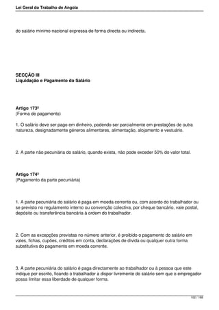 Lei Geral do Trabalho de Angola
do salário mínimo nacional expressa de forma directa ou indirecta.
SECÇÃO III
Liquidação e Pagamento do Salário
Artigo 173º
(Forma de pagamento)
1. O salário deve ser pago em dinheiro, podendo ser parcialmente em prestações de outra
natureza, designadamente géneros alimentares, alimentação, alojamento e vestuário.
2. A parte não pecuniária do salário, quando exista, não pode exceder 50% do valor total.
Artigo 174º
(Pagamento da parte pecuniária)
1. A parte pecuniária do salário é paga em moeda corrente ou, com acordo do trabalhador ou
se previsto no regulamento interno ou convenção colectiva, por cheque bancário, vale postal,
depósito ou transferência bancária à ordem do trabalhador.
2. Com as excepções previstas no número anterior, é proibido o pagamento do salário em
vales, fichas, cupões, créditos em conta, declarações de dívida ou qualquer outra forma
substitutiva do pagamento em moeda corrente.
3. A parte pecuniária do salário é paga directamente ao trabalhador ou à pessoa que este
indique por escrito, ficando o trabalhador a dispor livremente do salário sem que o empregador
possa limitar essa liberdade de qualquer forma.
102 / 188
 