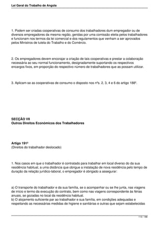 Lei Geral do Trabalho de Angola
1. Podem ser criadas cooperativas de consumo dos trabalhadores dum empregador ou de
diversos empregadores da mesma região, geridas por uma comissão eleita pelos trabalhadores
e funcionam nos termos da lei comercial e dos regulamentos que venham a ser aprovados
pelos Ministros de tutela do Trabalho e do Comércio.
2. Os empregadores devem encorajar a criação de tais cooperativas e prestar a colaboração
necessária ao seu normal funcionamento, designadamente suportando os respectivos
encargos fixos, em proporção do respectivo número de trabalhadores que as possam utilizar.
3. Aplicam-se as cooperativas de consumo o disposto nos nºs. 2, 3, 4 e 6 do artigo 188º.
SECÇÃO VII
Outros Direitos Económicos dos Trabalhadores
Artigo 191º
(Direitos do trabalhador deslocado)
1. Nos casos em que o trabalhador é contratado para trabalhar em local diverso do da sua
residência habitual, a uma distância que obrigue a instalação de nova residência pelo tempo de
duração da relação jurídico-laboral, o empregador é obrigado a assegurar:
a) O transporte do trabalhador e da sua família, se o acompanhar ou se lhe junta, nas viagens
de início e termo da execução do contrato, bem como nas viagens correspondente às férias
anuais, se gozadas no local da residência habitual.
b) O alojamento suficiente par ao trabalhador e sua família, em condições adequadas e
respeitando as necessárias medidas de higiene e sanitárias e outras que sejam estabelecidas
113 / 188
 