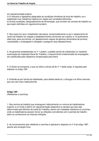 Lei Geral do Trabalho de Angola
em regulamentação própria.
c) O vestuário e agasalhos adequados às condições climáticas do local de trabalho, se o
trabalhador tiver residência habitual em região com condições diferentes.
d) Outras condições, designadamente de alimentação, que constem do contrato de trabalho ou
que sejam definidas em regulamento próprio.
2. Nos casos em que o trabalhador não possa, comprovadamente ou por o afastamento do
centro de trabalho em relação a estabelecimentos comerciais ser superior a 10 quilómetros,
obter pois, para sua família, um abastecimento regular de géneros alimentares de primeira
necessidade, o empregador é obrigado a assegurar esse abastecimento.
3. As garantias estabelecidas no nº 1 podem, a pedido escrito do trabalhador ou mediante
autorização da Inspecção Geral do Trabalho, a requerimento fundamentado do empregador,
ser substituídas pela respectiva compensação pecuniária.
4. O direito ao transporte, a que se refere a alínea a9 do nº 1 deste artigo, é regulado pelo
disposto no artigo 196º.
5. Entende-se por família do trabalhador, para efeitos desta lei, o cônjuge e os filhos menores
que com ele vivam habitualmente.
Artigo 192º
(Refeitórios e cozinhas)
1. Nos centros de trabalho que empreguem habitualmente um volume de trabalhadores
superior a um limite a definir em regulamentação específica ou sempre que isso seja
determinado pelo Ministro de tutela do Trabalha, devem ser instalados refeitórios ou cozinhas,
onde os trabalhadores possam tomar as refeições coincidentes com o período de trabalho
diário ou confeccionar as mesmas refeições.
2. Ao funcionamento dos refeitórios e cozinhas é aplicável o disposto no nº 2 do artigo 189º,
quanto aos encargos fixos.
114 / 188
 