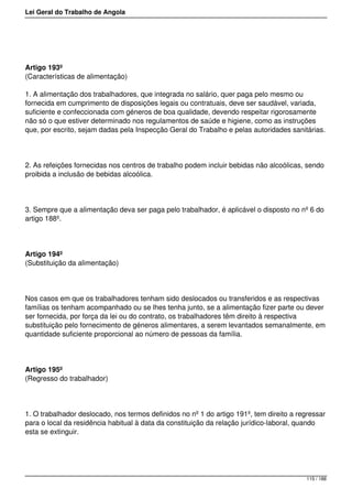 Lei Geral do Trabalho de Angola
Artigo 193º
(Características de alimentação)
1. A alimentação dos trabalhadores, que integrada no salário, quer paga pelo mesmo ou
fornecida em cumprimento de disposições legais ou contratuais, deve ser saudável, variada,
suficiente e confeccionada com géneros de boa qualidade, devendo respeitar rigorosamente
não só o que estiver determinado nos regulamentos de saúde e higiene, como as instruções
que, por escrito, sejam dadas pela Inspecção Geral do Trabalho e pelas autoridades sanitárias.
2. As refeições fornecidas nos centros de trabalho podem incluir bebidas não alcoólicas, sendo
proibida a inclusão de bebidas alcoólica.
3. Sempre que a alimentação deva ser paga pelo trabalhador, é aplicável o disposto no nº 6 do
artigo 188º.
Artigo 194º
(Substituição da alimentação)
Nos casos em que os trabalhadores tenham sido deslocados ou transferidos e as respectivas
famílias os tenham acompanhado ou se lhes tenha junto, se a alimentação fizer parte ou dever
ser fornecida, por força da lei ou do contrato, os trabalhadores têm direito à respectiva
substituição pelo fornecimento de géneros alimentares, a serem levantados semanalmente, em
quantidade suficiente proporcional ao número de pessoas da família.
Artigo 195º
(Regresso do trabalhador)
1. O trabalhador deslocado, nos termos definidos no nº 1 do artigo 191º, tem direito a regressar
para o local da residência habitual à data da constituição da relação jurídico-laboral, quando
esta se extinguir.
115 / 188
 