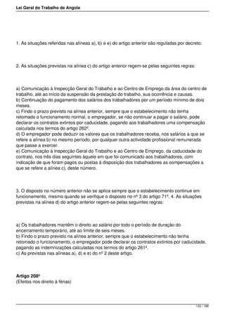 Lei Geral do Trabalho de Angola
1. As situações referidas nas alíneas a), b) e e) do artigo anterior são reguladas por decreto.
2. As situações previstas na alínea c) do artigo anterior regem-se pelas seguintes regras:
a) Comunicação à Inspecção Geral do Trabalho e ao Centro de Emprego da área do centro de
trabalho, até ao início da suspensão da prestação do trabalho, sua ocorrência e causas.
b) Continuação do pagamento dos salários dos trabalhadores por um período mínimo de dois
meses.
c) Findo o prazo previsto na alínea anterior, sempre que o estabelecimento não tenha
retomado o funcionamento normal, o empregador, se não continuar a pagar o salário, pode
declarar os contratos extintos por caducidade, pagando aos trabalhadores uma compensação
calculada nos termos do artigo 262º.
d) O empregador pode deduzir os valores que os trabalhadores receba, nos salários a que se
refere a alínea b) no mesmo período, por qualquer outra actividade profissional remunerada
que passe a exercer.
e) Comunicação à Inspecção Geral do Trabalho e ao Centro de Emprego, da caducidade do
contrato, nos três dias seguintes àquele em que foi comunicado aos trabalhadores, com
indicação de que foram pagos ou postas à disposição dos trabalhadores as compensações a
que se refere a alínea c), deste número.
3. O disposto no número anterior não se aplica sempre que o estabelecimento continue em
funcionamento, mesmo quando se verifique o disposto no nº 3 do artigo 71º. 4. As situações
previstas na alínea d) do artigo anterior regem-se pelas seguintes regras:
a) Os trabalhadores mantêm o direito ao salário por todo o período de duração do
encerramento temporário, até ao limite de seis meses.
b) Findo o prazo previsto na alínea anterior, sempre que o estabelecimento não tenha
retomado o funcionamento, o empregador pode declarar os contratos extintos por caducidade,
pagando as indemnizações calculadas nos termos do artigo 261º.
c) As previstas nas alíneas a), d) e e) do nº 2 deste artigo.
Artigo 208º
(Efeitos nos direito à férias)
122 / 188
 