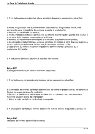 Lei Geral do Trabalho de Angola
1. O contrato caduca por objectiva, alheia à vontade das partes, nas seguintes situações:
a) Morte, incapacidade total e permanente do trabalhador ou incapacidade parcial, mas
permanente que o impossibilite de continuar a prestar o seu trabalho;
b) Reforma do trabalhador por velhice;
c) Morte,, incapacidade total ou permanente ou reforma do empregador, quando dela resultar o
encerramento da empresa ou cessação da actividade;
d) Falência ou insolvência do empregador e extinção da sua personalidade jurídica;
e) Condenação do trabalhador por sentença transitada em julgada, à pena de prisão superior à
um ano ou independentemente da sua duração nos casos previstos por lei;
f) Caso fortuito ou de força maior que impossibilite definitivamente a prestação ou o
recebimento do trabalho;
2. A caducidade por causa objectiva é regulada na Secção II.
Artigo 213º
(Cessação do contrato por decisão voluntária das partes)
1. O contrato cessa por decisão voluntária das partes nas seguintes situações:
a) Caducidade do contrato por tempo determinado, por termo do prazo fixado ou por conclusão
da obra ou serviço para que foi celebrado;
b) Em virtude de cláusulas validamente estabelecidas no contrato, salvo se constituírem
manifesto abuso de direito do empregador;
c) Mútuo acordo, na vigência de direito do empregador.
2. A cessação do contrato por motivos descritos no número anterior é regulado na Secção III.
Artigo 214º
(Rescisão do contrato por decisão unilateral)
125 / 188
 