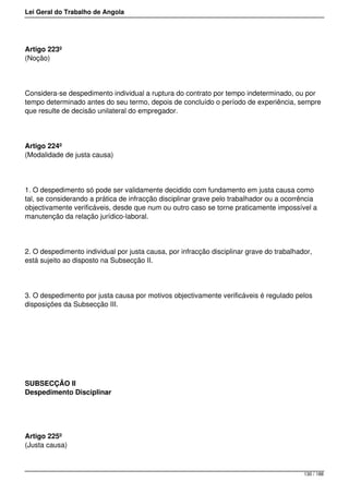 Lei Geral do Trabalho de Angola
Artigo 223º
(Noção)
Considera-se despedimento individual a ruptura do contrato por tempo indeterminado, ou por
tempo determinado antes do seu termo, depois de concluído o período de experiência, sempre
que resulte de decisão unilateral do empregador.
Artigo 224º
(Modalidade de justa causa)
1. O despedimento só pode ser validamente decidido com fundamento em justa causa como
tal, se considerando a prática de infracção disciplinar grave pelo trabalhador ou a ocorrência
objectivamente verificáveis, desde que num ou outro caso se torne praticamente impossível a
manutenção da relação jurídico-laboral.
2. O despedimento individual por justa causa, por infracção disciplinar grave do trabalhador,
está sujeito ao disposto na Subsecção II.
3. O despedimento por justa causa por motivos objectivamente verificáveis é regulado pelos
disposições da Subsecção III.
SUBSECÇÃO II
Despedimento Disciplinar
Artigo 225º
(Justa causa)
130 / 188
 
