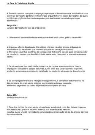Lei Geral do Trabalho de Angola
4. Em qualquer caso, não pode o empregador promover o despedimento de trabalhadores com
o contrato de trabalho por tempo indeterminado enquanto houver postos de trabalhos de iguais
ou idênticas exigências funcionais ocupados por trabalhadores contratados por tempo
determinado.
Artigo 234.º
(Atitudes do trabalhador face ao aviso prévio)
1. Durante duas semanas contadas do recebimento do aviso prévio, pode o trabalhador:
a) Impugnar a forma de aplicação dos critérios referidos no artigo anterior, indicando os
trabalhadores ou trabalhador que o deveria proceder na cessação do contrato.
b) Mencionar a eventual existência de outros postos de trabalho para os quais considere poder
ser transferido, mesmo que de salário inferior, declarando, neste caso, a sua aceitação desse
salário.
2. Se o trabalhador tiver usado da faculdade que lhe confere o número anterior, deve o
empregador considerar a posição assumida, e, nos cinco dias úteis seguintes, responder,
aceitando as razoes ou propostas do trabalhador ou mantendo a intenção de despedimento.
3. Se o empregador mantiver a intenção de despedimento, o contrato de trabalho cessa na
data constante do aviso prévio, podendo o empregador antecipar essa data,
mediante o pagamento do salário do período de aviso prévio em falta.
Artigo 235.º
(Direitos do trabalhador)
1. Durante o período de aviso prévio, o trabalhador tem direito à cinco dias úteis de dispensa
remunerada para procurar trabalho, podendo usar essa dispensa de forma
repartida ou por uma só vez mediante comunicação ao empregador até ao dia anterior ao início
de cada ausência.
138 / 188
 