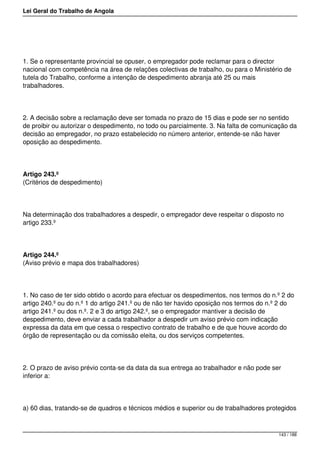 Lei Geral do Trabalho de Angola
1. Se o representante provincial se opuser, o empregador pode reclamar para o director
nacional com competência na área de relações colectivas de trabalho, ou para o Ministério de
tutela do Trabalho, conforme a intenção de despedimento abranja até 25 ou mais
trabalhadores.
2. A decisão sobre a reclamação deve ser tomada no prazo de 15 dias e pode ser no sentido
de proibir ou autorizar o despedimento, no todo ou parcialmente. 3. Na falta de comunicação da
decisão ao empregador, no prazo estabelecido no número anterior, entende-se não haver
oposição ao despedimento.
Artigo 243.º
(Critérios de despedimento)
Na determinação dos trabalhadores a despedir, o empregador deve respeitar o disposto no
artigo 233.º
Artigo 244.º
(Aviso prévio e mapa dos trabalhadores)
1. No caso de ter sido obtido o acordo para efectuar os despedimentos, nos termos do n.º 2 do
artigo 240.º ou do n.º 1 do artigo 241.º ou de não ter havido oposição nos termos do n.º 2 do
artigo 241.º ou dos n.º. 2 e 3 do artigo 242.º, se o empregador mantiver a decisão de
despedimento, deve enviar a cada trabalhador a despedir um aviso prévio com indicação
expressa da data em que cessa o respectivo contrato de trabalho e de que houve acordo do
órgão de representação ou da comissão eleita, ou dos serviços competentes.
2. O prazo de aviso prévio conta-se da data da sua entrega ao trabalhador e não pode ser
inferior a:
a) 60 dias, tratando-se de quadros e técnicos médios e superior ou de trabalhadores protegidos
143 / 188
 