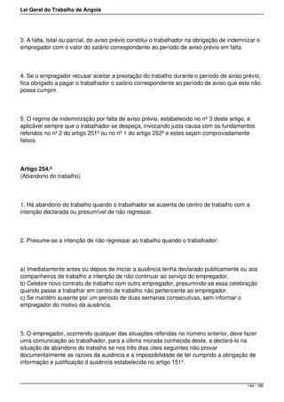 Lei Geral do Trabalho de Angola
3. A falta, total ou parcial, do aviso prévio constitui o trabalhador na obrigação de indemnizar o
empregador com o valor do salário correspondente ao período de aviso prévio em falta.
4. Se o empregador recusar aceitar a prestação do trabalho durante o período de aviso prévio,
fica obrigado a pagar o trabalhador o salário correspondente ao período de aviso que este não
possa cumprir.
5. O regime de indemnização por falta de aviso prévio, estabelecido no nº 3 deste artigo, é
aplicável sempre que o trabalhador se despeça, invocando justa causa com os fundamentos
referidos no nº 2 do artigo 251º ou no nº 1 do artigo 252º e estes sejam comprovadamente
falsos.
Artigo 254.º
(Abandono do trabalho)
1. Há abandono do trabalho quando o trabalhador se ausenta do centro de trabalho com a
intenção declarada ou presumível de não regressar.
2. Presume-se a intenção de não regressar ao trabalho quando o trabalhador:
a) Imediatamente antes ou depois de iniciar a ausência tenha declarado publicamente ou aos
companheiros de trabalho a intenção de não continuar ao serviço do empregador.
b) Celebre novo contrato de trabalho com outro empregador, presumindo-se essa celebração
quando passe a trabalhar em centro de trabalho não pertencente ao empregador.
c) Se mantém ausente por um período de duas semanas consecutivas, sem informar o
empregador do motivo da ausência.
3. O empregador, ocorrendo qualquer das situações referidas no número anterior, deve fazer
uma comunicação ao trabalhador, para a última morada conhecida deste, a declará-lo na
situação de abandono do trabalho se nos três dias úteis seguintes não provar
documentalmente as razoes da ausência e a impossibilidade de ter cumprido a obrigação de
informação e justificação d ausência estabelecida no artigo 151º.
149 / 188
 